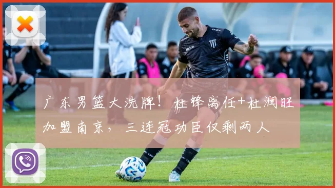 广东男篮大洗牌！杜锋离任+杜润旺加盟南京，三连冠功臣仅剩两人