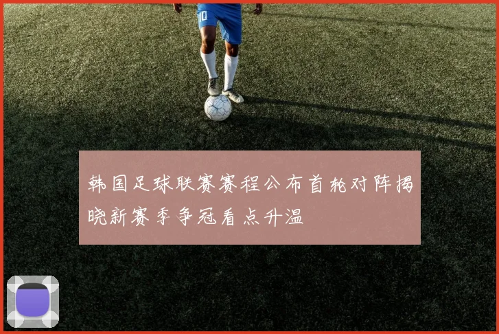 韩国足球联赛赛程公布首轮对阵揭晓新赛季争冠看点升温