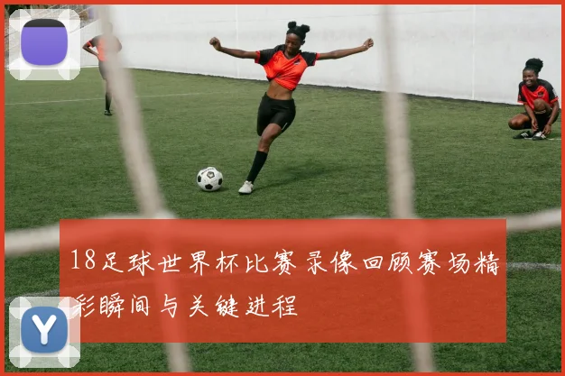 18足球世界杯比赛录像回顾赛场精彩瞬间与关键进程