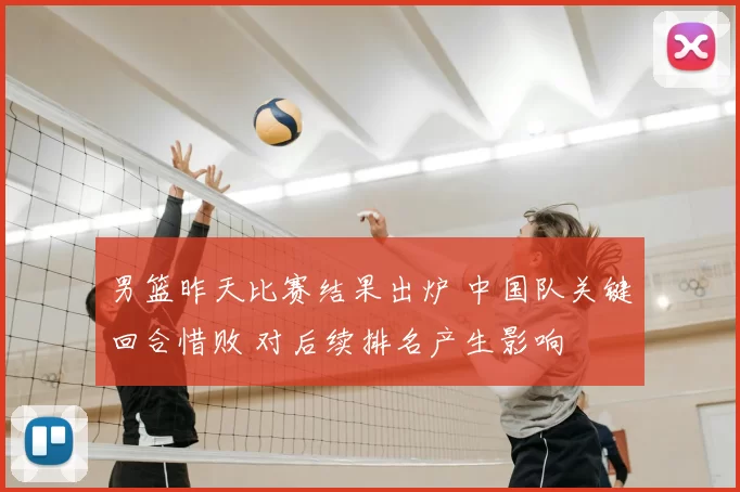 男篮昨天比赛结果出炉 中国队关键回合惜败 对后续排名产生影响