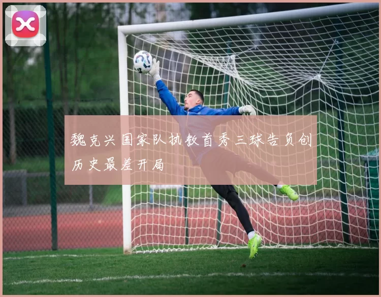 魏克兴国家队执教首秀三球告负创历史最差开局