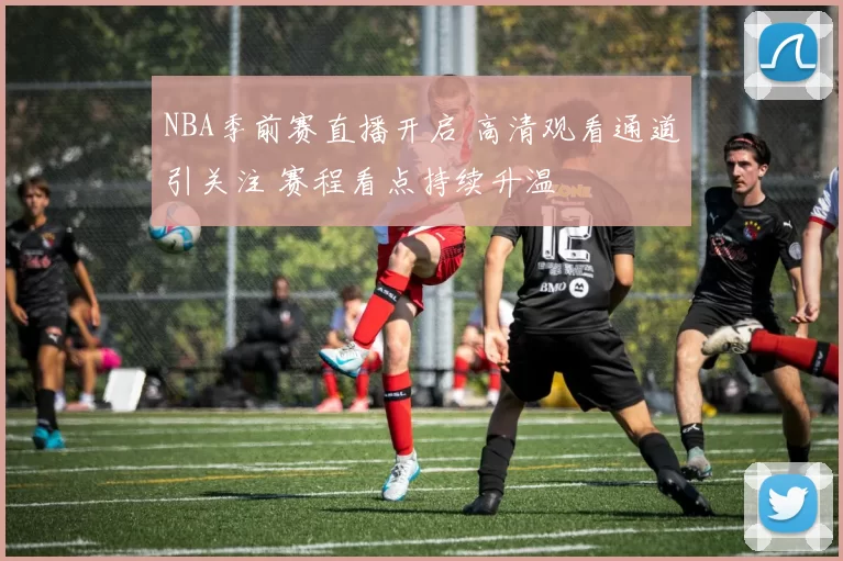 NBA季前赛直播开启 高清观看通道引关注 赛程看点持续升温