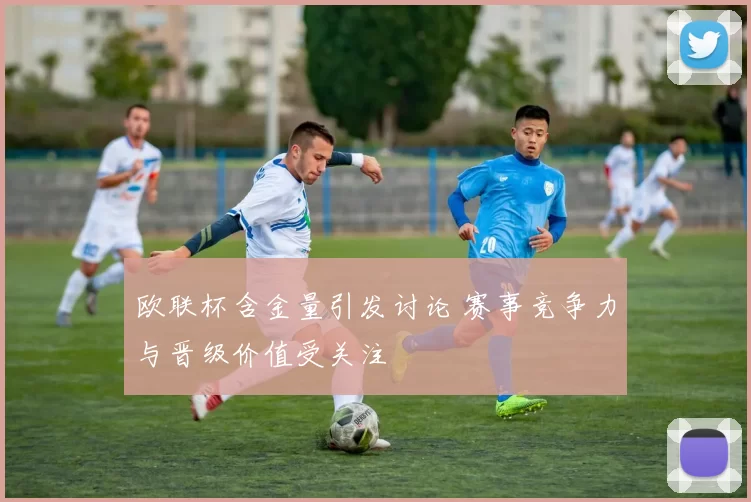 欧联杯含金量引发讨论 赛事竞争力与晋级价值受关注