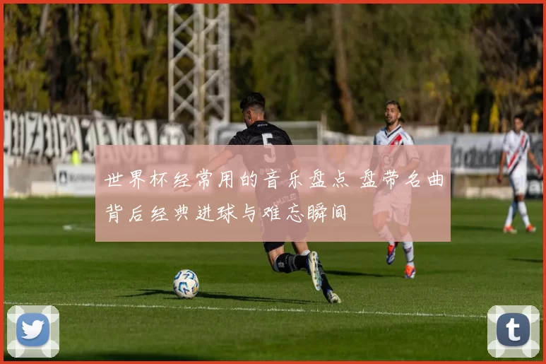 世界杯经常用的音乐盘点 盘带名曲背后经典进球与难忘瞬间