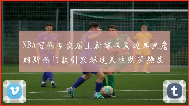 NBA官网专卖店上新球衣周边库里詹姆斯热门款引发球迷关注购买热度升温
