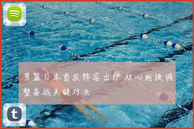 男篮日本首发阵容出炉 核心轮换调整备战关键对决