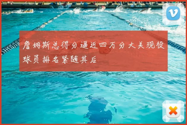 詹姆斯总得分逼近四万分大关现役球员排名紧随其后