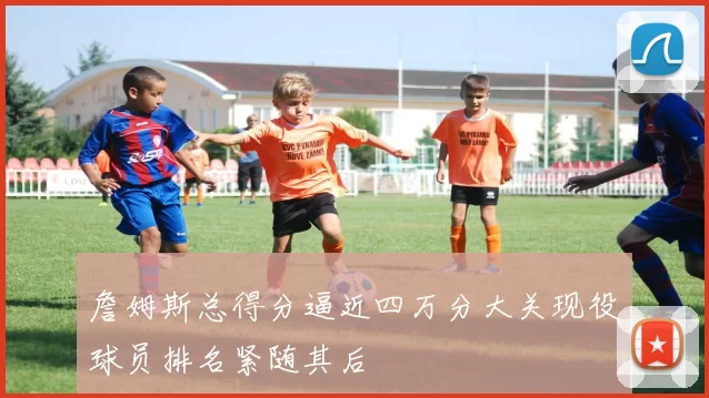 詹姆斯总得分逼近四万分大关现役球员排名紧随其后