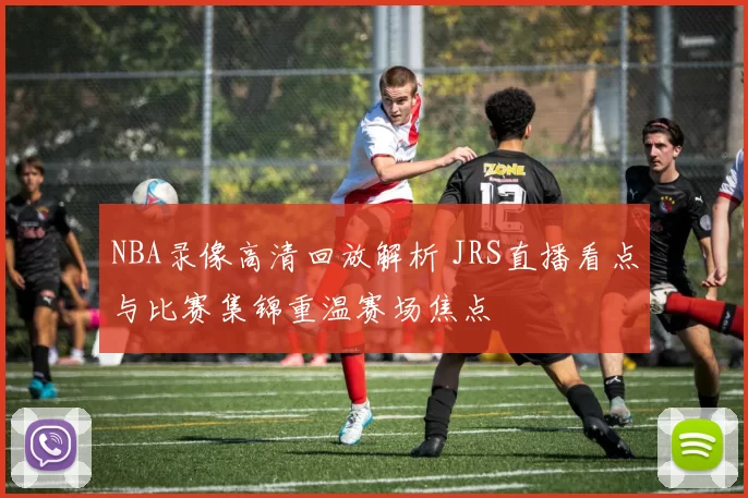 NBA录像高清回放解析 JRS直播看点与比赛集锦重温赛场焦点