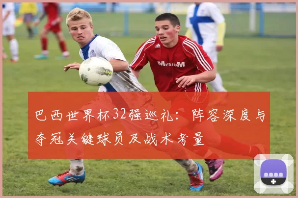 巴西世界杯32强巡礼：阵容深度与夺冠关键球员及战术考量