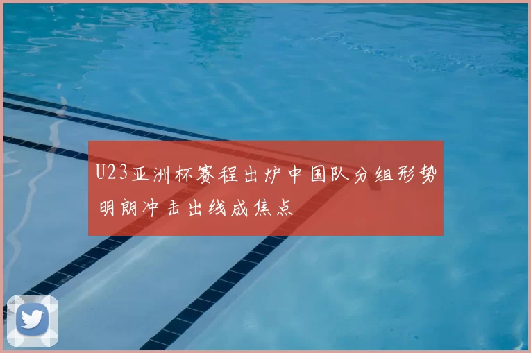 U23亚洲杯赛程出炉中国队分组形势明朗冲击出线成焦点
