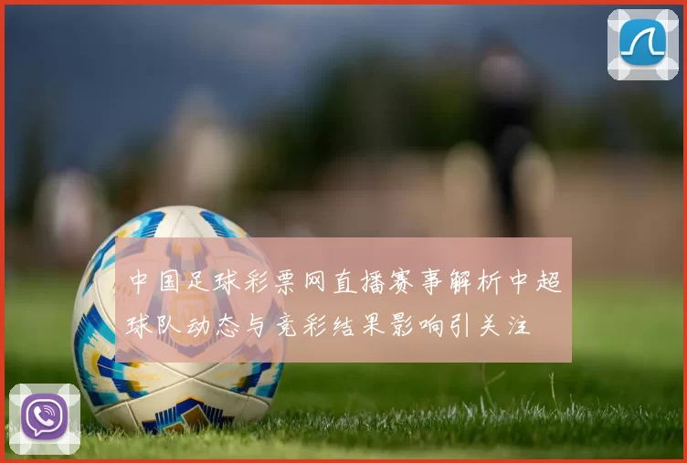 中国足球彩票网直播赛事解析中超球队动态与竞彩结果影响引关注