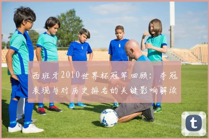 西班牙2010世界杯冠军回顾：夺冠表现与对历史排名的关键影响解读