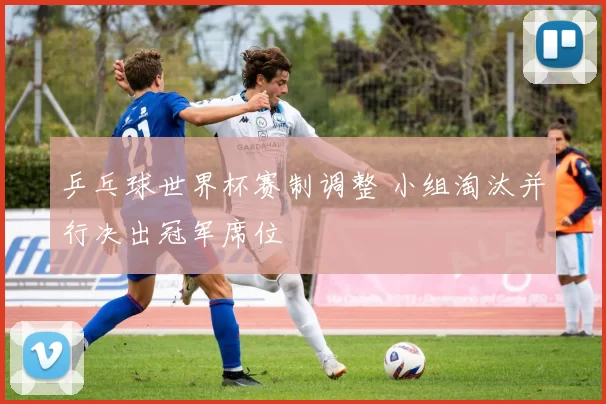 乒乓球世界杯赛制调整 小组淘汰并行决出冠军席位