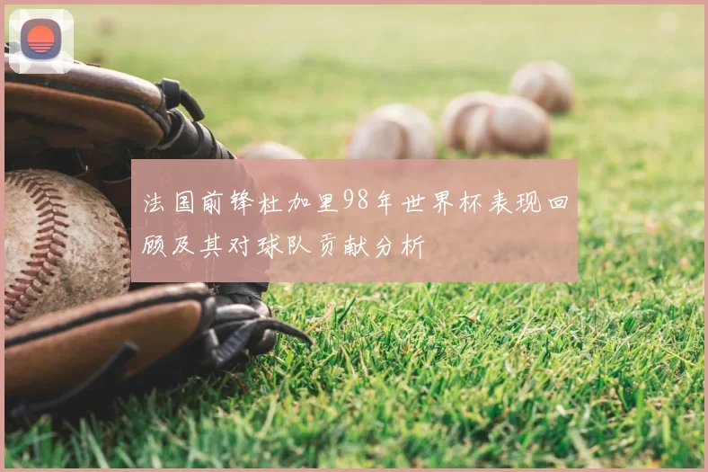 法国前锋杜加里98年世界杯表现回顾及其对球队贡献分析