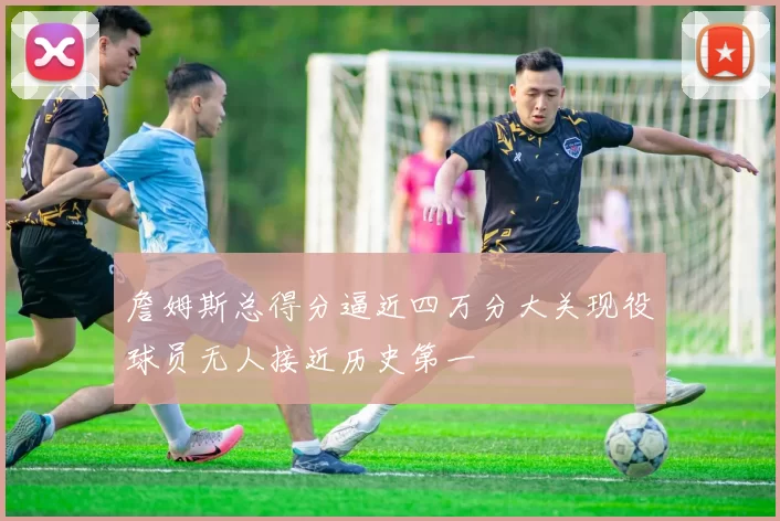 詹姆斯总得分逼近四万分大关现役球员无人接近历史第一