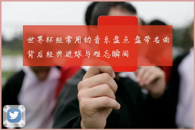 世界杯经常用的音乐盘点 盘带名曲背后经典进球与难忘瞬间
