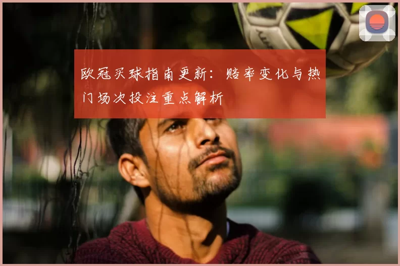 欧冠买球指南更新：赔率变化与热门场次投注重点解析