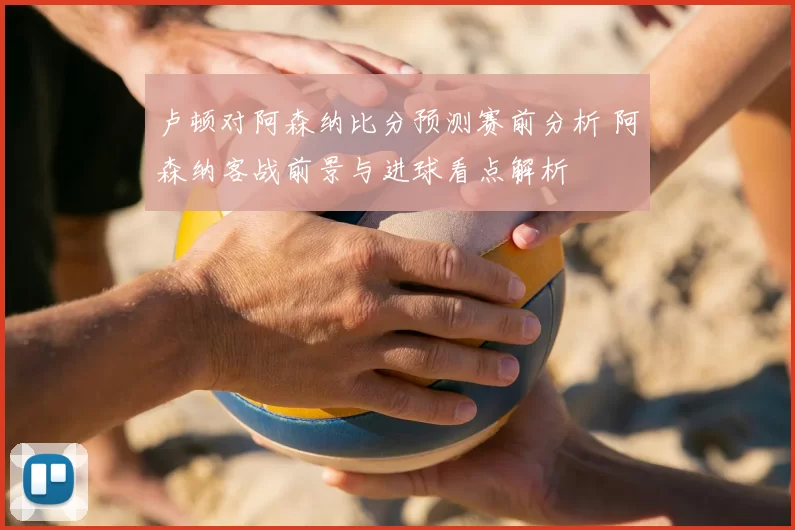 卢顿对阿森纳比分预测赛前分析 阿森纳客战前景与进球看点解析