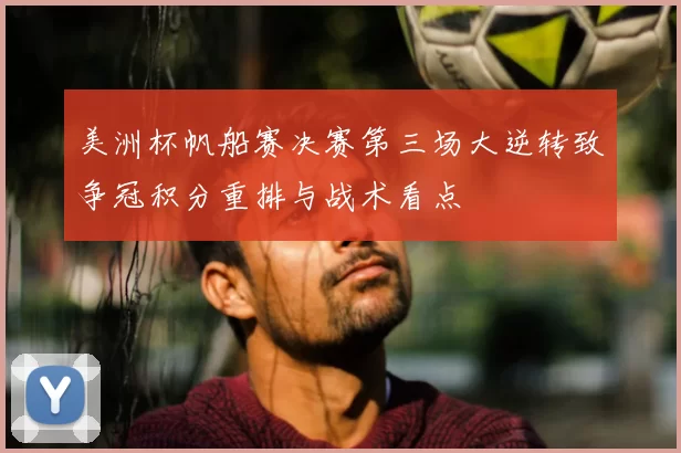 美洲杯帆船赛决赛第三场大逆转致争冠积分重排与战术看点