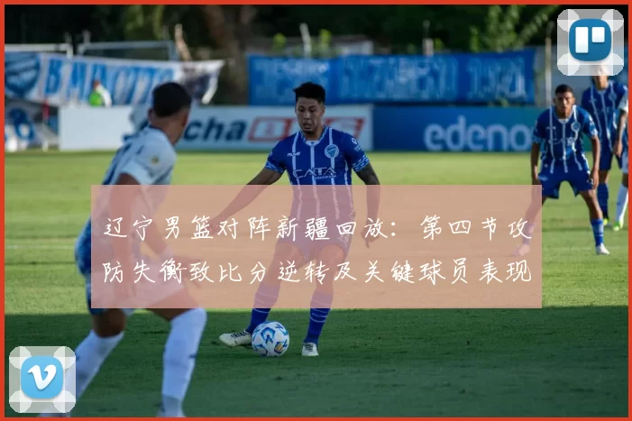 辽宁男篮对阵新疆回放：第四节攻防失衡致比分逆转及关键球员表现解析