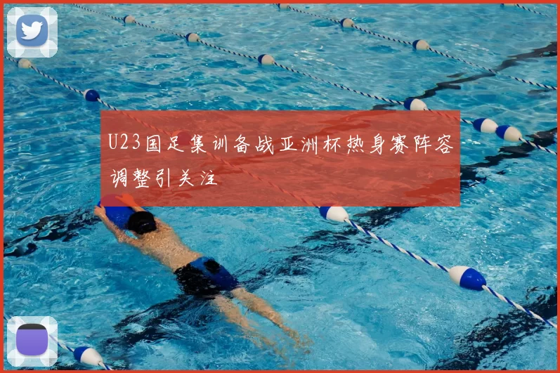 U23国足集训备战亚洲杯热身赛阵容调整引关注