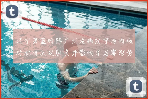 辽宁男篮对阵广州龙狮防守与内线对抗将决定胜负并影响季后赛形势