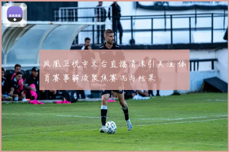 凤凰卫视中文台直播清沫引关注 体育赛事解读聚焦赛况与结果