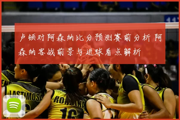 卢顿对阿森纳比分预测赛前分析 阿森纳客战前景与进球看点解析