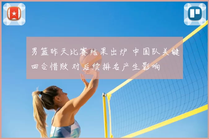 男篮昨天比赛结果出炉 中国队关键回合惜败 对后续排名产生影响