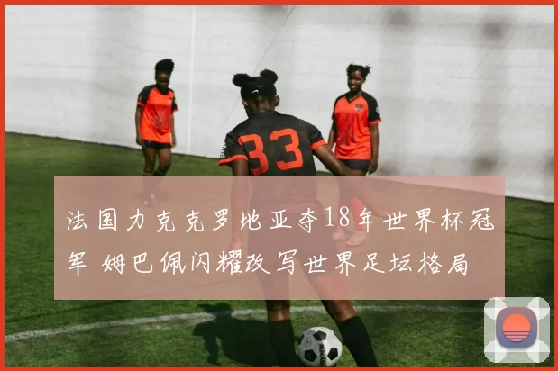 法国力克克罗地亚夺18年世界杯冠军 姆巴佩闪耀改写世界足坛格局