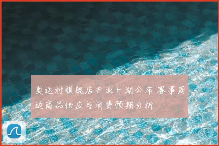 奥运村旗舰店开业计划公布 赛事周边商品供应与消费预期分析