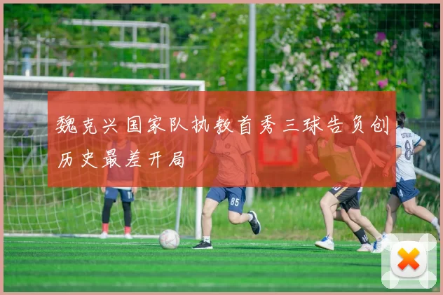 魏克兴国家队执教首秀三球告负创历史最差开局