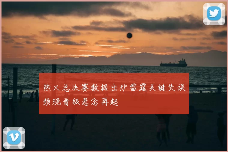 热火总决赛数据出炉雷霆关键失误频现晋级悬念再起