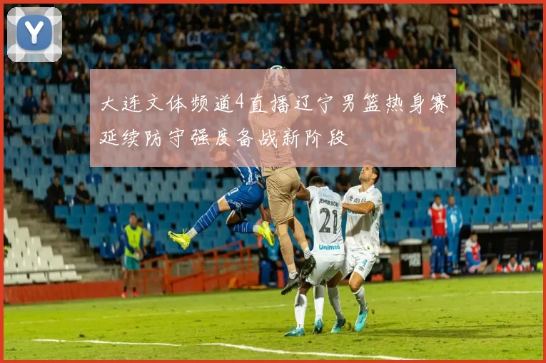 大连文体频道4直播辽宁男篮热身赛延续防守强度备战新阶段