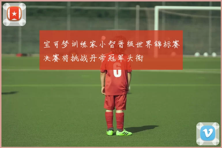 宝可梦训练家小智晋级世界锦标赛决赛将挑战丹帝冠军头衔