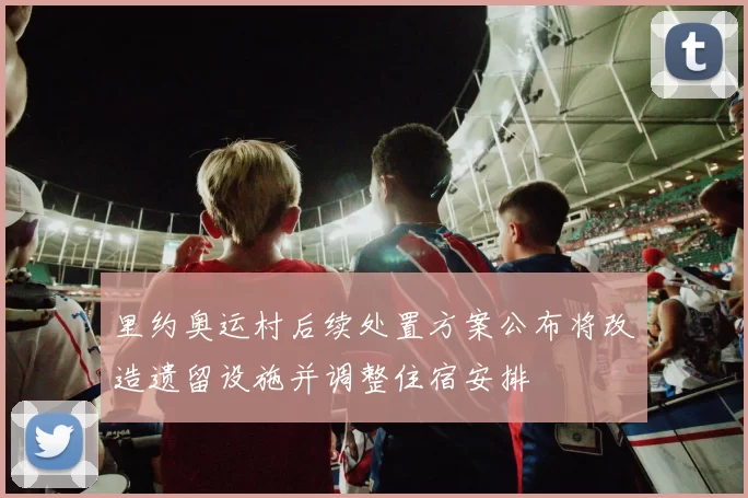 里约奥运村后续处置方案公布将改造遗留设施并调整住宿安排