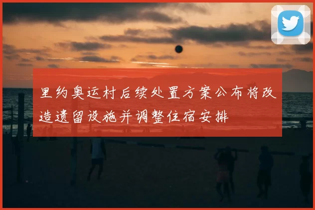 里约奥运村后续处置方案公布将改造遗留设施并调整住宿安排