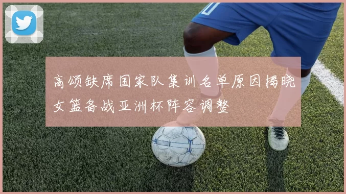 高颂缺席国家队集训名单原因揭晓女篮备战亚洲杯阵容调整