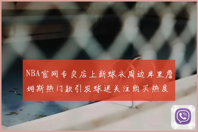 NBA官网专卖店上新球衣周边库里詹姆斯热门款引发球迷关注购买热度升温
