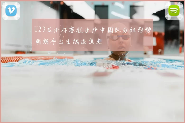 U23亚洲杯赛程出炉中国队分组形势明朗冲击出线成焦点